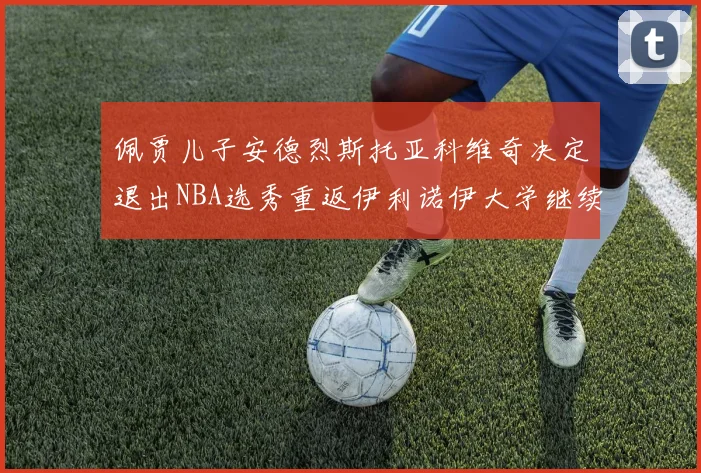 佩贾儿子安德烈斯托亚科维奇决定退出NBA选秀重返伊利诺伊大学继续学业