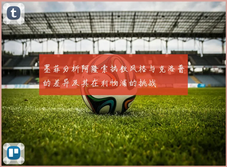 墨菲分析阿隆索执教风格与克洛普的差异及其在利物浦的挑战