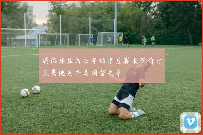 调侃库兹马去年的季后赛表现奇才交易他或许是明智之举