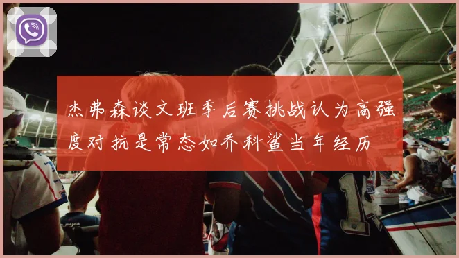 杰弗森谈文班季后赛挑战认为高强度对抗是常态如乔科鲨当年经历