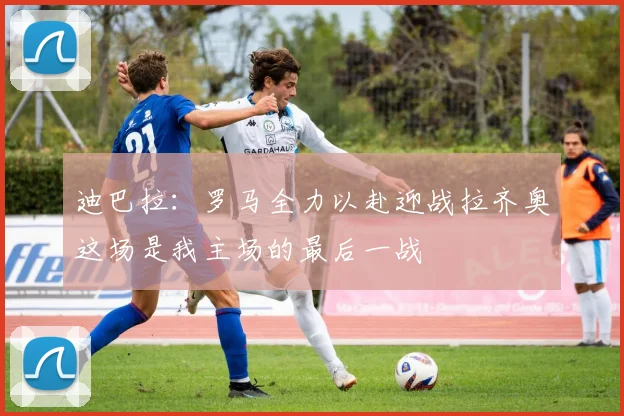 迪巴拉：罗马全力以赴迎战拉齐奥这场是我主场的最后一战