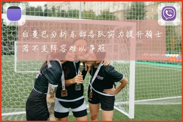 白曼巴分析东部各队实力提升骑士若不变阵容难以争冠