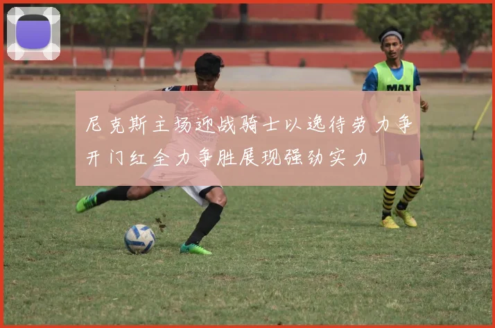 尼克斯主场迎战骑士以逸待劳力争开门红全力争胜展现强劲实力