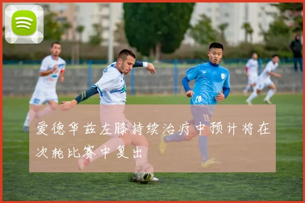 爱德华兹左膝持续治疗中预计将在次轮比赛中复出