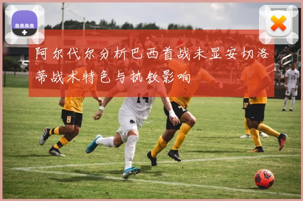 阿尔代尔分析巴西首战未显安切洛蒂战术特色与执教影响