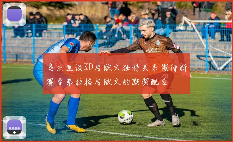 乌杰里谈KD与欧文独特关系期待新赛季弗拉格与欧文的默契配合