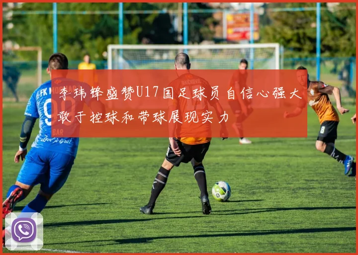 李玮锋盛赞U17国足球员自信心强大敢于控球和带球展现实力