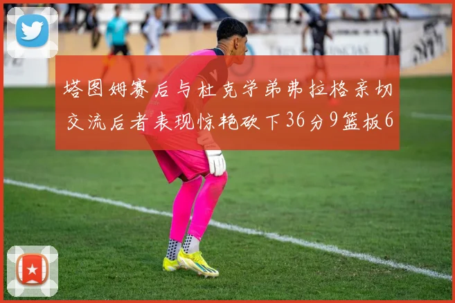 塔图姆赛后与杜克学弟弗拉格亲切交流后者表现惊艳砍下36分9篮板6助攻