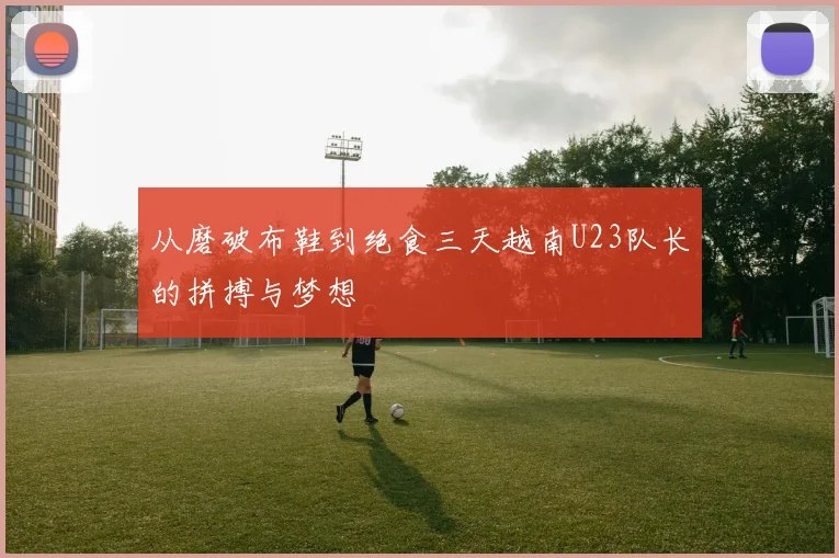 从磨破布鞋到绝食三天越南U23队长的拼搏与梦想